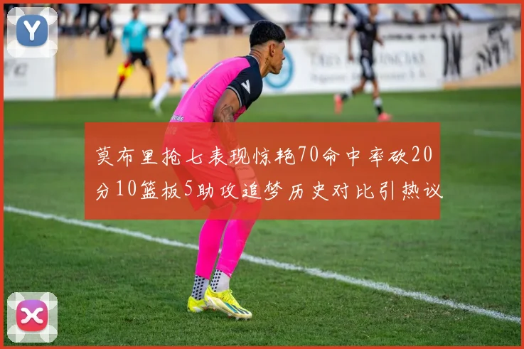 莫布里抢七表现惊艳70命中率砍20分10篮板5助攻追梦历史对比引热议