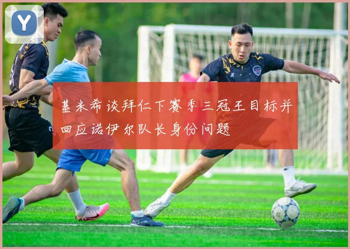 基米希谈拜仁下赛季三冠王目标并回应诺伊尔队长身份问题