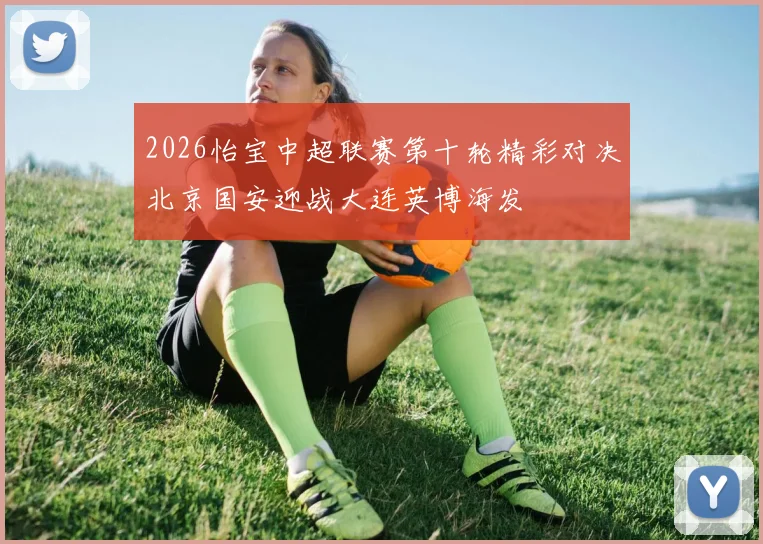 2026怡宝中超联赛第十轮精彩对决北京国安迎战大连英博海发
