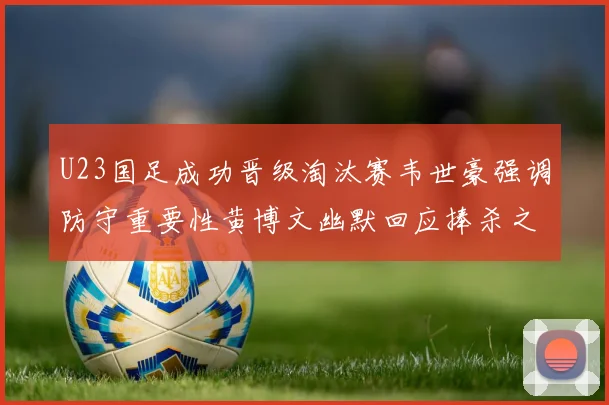 U23国足成功晋级淘汰赛韦世豪强调防守重要性黄博文幽默回应捧杀之说
