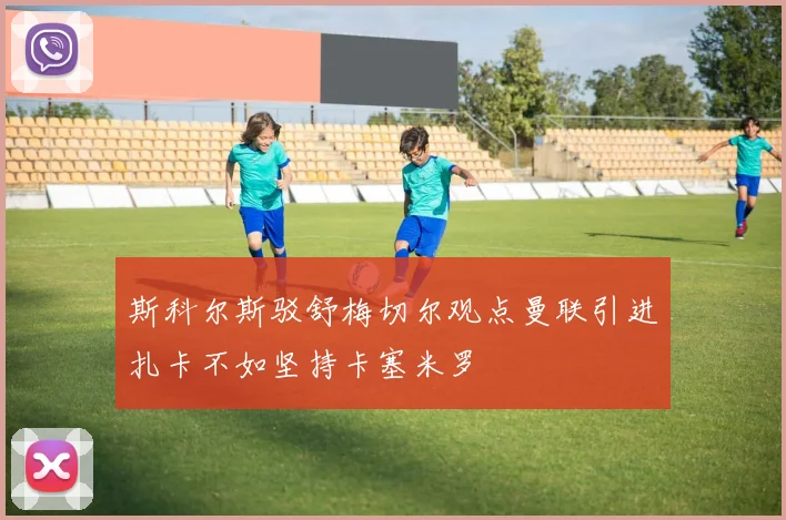 斯科尔斯驳舒梅切尔观点曼联引进扎卡不如坚持卡塞米罗