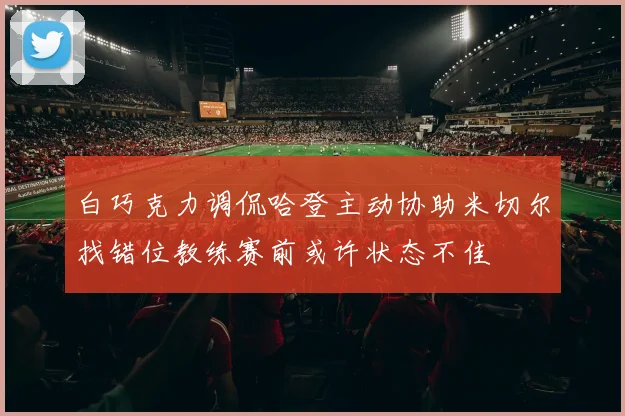 白巧克力调侃哈登主动协助米切尔找错位教练赛前或许状态不佳