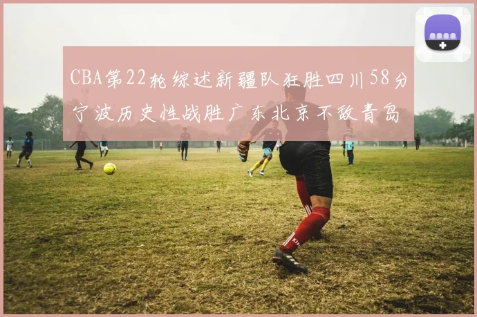 CBA第22轮综述新疆队狂胜四川58分宁波历史性战胜广东北京不敌青岛
