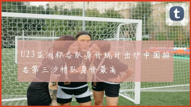 U23亚洲杯各队身价统计出炉中国排名第三沙特队身价最高