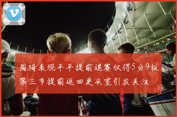 周琦表现平平提前退赛仅得5分9板第三节提前返回更衣室引发关注