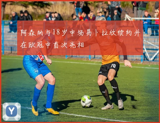 阿森纳与18岁中场易卜拉欣续约并在欧冠中首次亮相