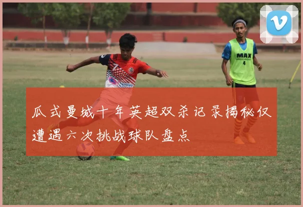 瓜式曼城十年英超双杀记录揭秘仅遭遇六次挑战球队盘点
