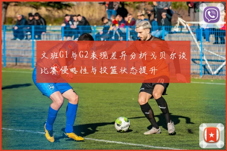 文班G1与G2表现差异分析戈贝尔谈比赛侵略性与投篮状态提升