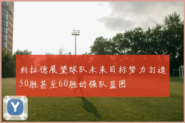 利拉德展望球队未来目标努力打造50胜甚至60胜的强队蓝图