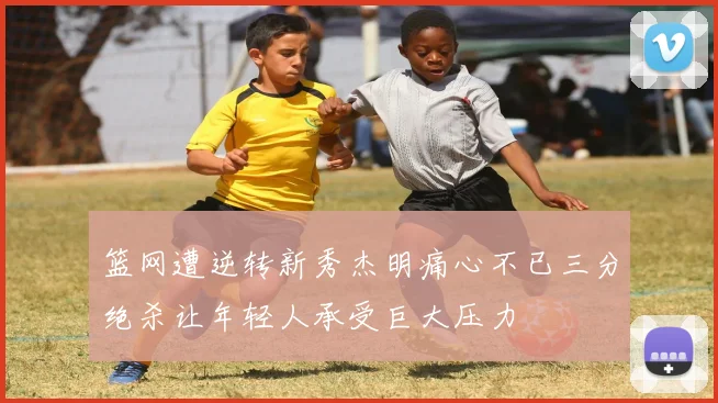 篮网遭逆转新秀杰明痛心不已三分绝杀让年轻人承受巨大压力