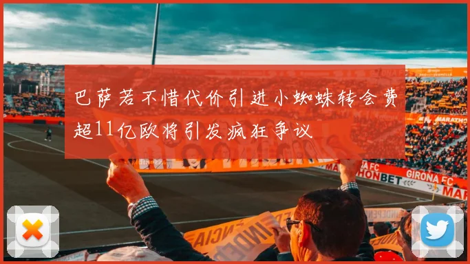 巴萨若不惜代价引进小蜘蛛转会费超11亿欧将引发疯狂争议