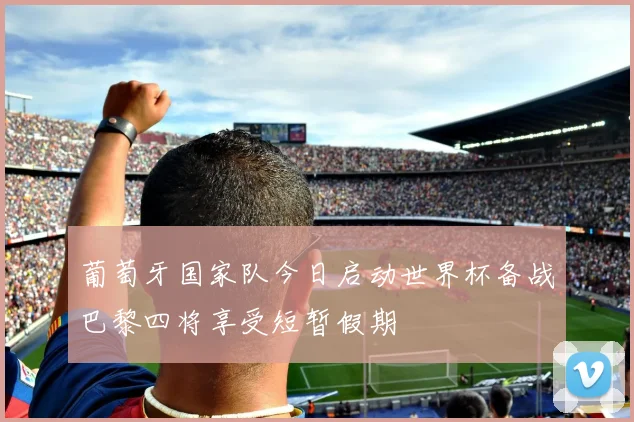 葡萄牙国家队今日启动世界杯备战巴黎四将享受短暂假期