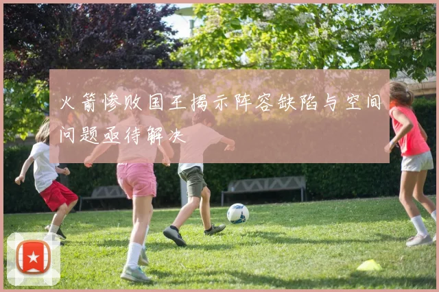 火箭惨败国王揭示阵容缺陷与空间问题亟待解决