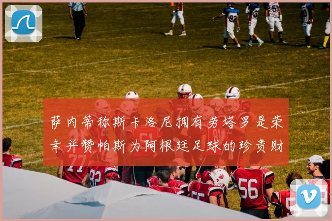 萨内蒂称斯卡洛尼拥有劳塔罗是荣幸并赞帕斯为阿根廷足球的珍贵财富