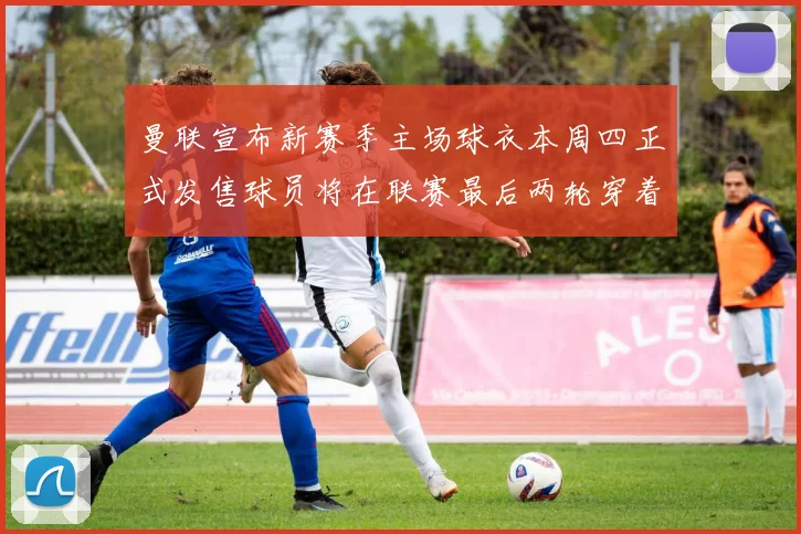 曼联宣布新赛季主场球衣本周四正式发售球员将在联赛最后两轮穿着上阵