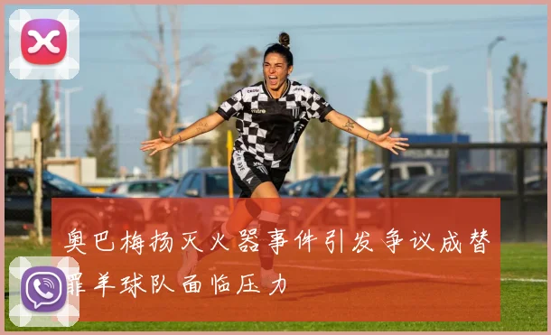 奥巴梅扬灭火器事件引发争议成替罪羊球队面临压力